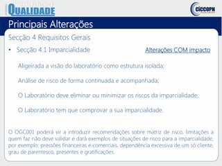 Principais Alterações
Secção 4 Requisitos Gerais
• Secção 4.1 Imparcialidade Alterações COM impacto
Aligeirada a visão do laboratório como estrutura isolada;
Análise de risco de forma continuada e acompanhada;
O Laboratório deve eliminar ou minimizar os riscos da imparcialidade;
O Laboratório tem que comprovar a sua imparcialidade.
O OGC001 poderá vir a introduzir recomendações sobre matriz de risco, limitações a
quem faz não deve validar e dará exemplos de situações de risco para a imparcialidade,
por exemplo: pressões financeiras e comerciais, dependência excessiva de um só cliente,
grau de parentesco, presentes e gratificações.
 