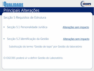 Principais Alterações
Secção 5 Requisitos de Estrutura
• Secção 5.1 Personalidade Jurídica Alterações sem impacto
• Secção 5.2 Identificação da Gestão Alterações sem impacto
Substituição do termo “Gestão de topo” por Gestão do laboratório
O OGC001 poderá vir a definir Gestão do Laboratório.
 