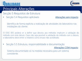Principais Alterações
Secção 5 Requisitos de Estrutura
• Secção 5.4 Requisitos aplicáveis Alterações sem impacto
Identifica de forma explicita a realização de atividades do laboratório nas
instalações do cliente.
O OGC 001 poderá vir a definir que desvios aos métodos implicam a validação do
método com este desvio. Caso não seja possível a validação do método com o desvio,
o laboratório deve emitir o relatório como ensaio não acreditado.
• Secção 5.5 Estrutura, responsabilidade e documentação
Alterações COM impacto
Sistema documentado só na medida necessária para um sistema
consistente.
 