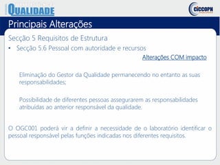 Principais Alterações
Secção 5 Requisitos de Estrutura
• Secção 5.6 Pessoal com autoridade e recursos
Alterações COM impacto
Eliminação do Gestor da Qualidade permanecendo no entanto as suas
responsabilidades;
Possibilidade de diferentes pessoas assegurarem as responsabilidades
atribuídas ao anterior responsável da qualidade.
O OGC001 poderá vir a definir a necessidade de o laboratório identificar o
pessoal responsável pelas funções indicadas nos diferentes requisitos.
 