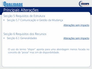 Principais Alterações
Secção 5 Requisitos de Estrutura
• Secção 5.7 Comunicação e Gestão da Mudança
Alterações sem impacto
Secção 6 Requisitos dos Recursos
• Secção 6.1 Generalidades Alterações sem impacto
O uso do termo “dispor” aponta para uma abordagem menos focada no
conceito de “posse” mas sim de disponibilidade.
 