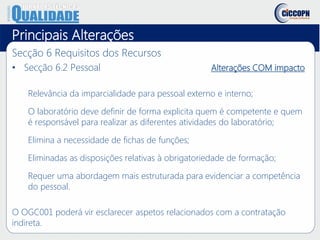Principais Alterações
Secção 6 Requisitos dos Recursos
• Secção 6.2 Pessoal Alterações COM impacto
Relevância da imparcialidade para pessoal externo e interno;
O laboratório deve definir de forma explicita quem é competente e quem
é responsável para realizar as diferentes atividades do laboratório;
Elimina a necessidade de fichas de funções;
Eliminadas as disposições relativas à obrigatoriedade de formação;
Requer uma abordagem mais estruturada para evidenciar a competência
do pessoal.
O OGC001 poderá vir esclarecer aspetos relacionados com a contratação
indireta.
 