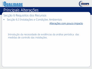 Principais Alterações
Secção 6 Requisitos dos Recursos
• Secção 6.3 Instalações e Condições Ambientais
Alterações com pouco impacto
Introdução da necessidade de evidências da análise periódica das
medidas de controlo das instalações.
 