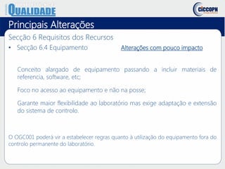 Principais Alterações
Secção 6 Requisitos dos Recursos
• Secção 6.4 Equipamento Alterações com pouco impacto
Conceito alargado de equipamento passando a incluir materiais de
referencia, software, etc;
Foco no acesso ao equipamento e não na posse;
Garante maior flexibilidade ao laboratório mas exige adaptação e extensão
do sistema de controlo.
O OGC001 poderá vir a estabelecer regras quanto à utilização do equipamento fora do
controlo permanente do laboratório.
 