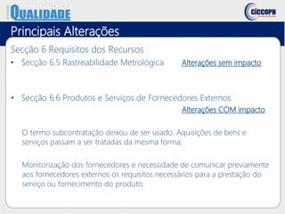 Principais Alterações
Secção 6 Requisitos dos Recursos
• Secção 6.5 Rastreabilidade Metrológica Alterações sem impacto
• Secção 6.6 Produtos e Serviços de Fornecedores Externos
Alterações COM impacto
O termo subcontratação deixou de ser usado. Aquisições de bens e
serviços passam a ser tratadas da mesma forma;
Monitorização dos fornecedores e necessidade de comunicar previamente
aos fornecedores externos os requisitos necessários para a prestação do
serviço ou fornecimento do produto.
 