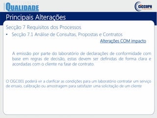 Principais Alterações
Secção 7 Requisitos dos Processos
• Secção 7.1 Análise de Consultas, Propostas e Contratos
Alterações COM impacto
A emissão por parte do laboratório de declarações de conformidade com
base em regras de decisão, estas devem ser definidas de forma clara e
acordadas com o cliente na fase de contrato.
O OGC001 poderá vir a clarificar as condições para um laboratório contratar um serviço
de ensaio, calibração ou amostragem para satisfazer uma solicitação de um cliente
 