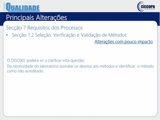Principais Alterações
Secção 7 Requisitos dos Processos
• Secção 7.2 Seleção, Verificação e Validação de Métodos
Alterações com pouco impacto
O OGC001 poderá vir a clarificar esta questão:
Da necessidade do laboratório assinalar os desvios aos métodos e identificar o método
como não acreditado.
 
