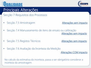 Principais Alterações
Secção 7 Requisitos dos Processos
• Secção 7.3 Amostragem Alterações sem impacto
• Secção 7.4 Manuseamento de itens de ensaio ou calibração
Alterações sem impacto
• Secção 7.5 Registos Técnicos Alterações sem impacto
• Secção 7.6 Avaliação da Incerteza da Medição
Alterações COM impacto
No calculo da estimativa da incerteza, passa a ser obrigatório considerar a
incerteza da amostragem.
 