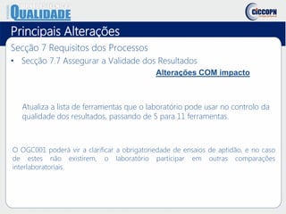 Principais Alterações
Secção 7 Requisitos dos Processos
• Secção 7.7 Assegurar a Validade dos Resultados
Alterações COM impacto
Atualiza a lista de ferramentas que o laboratório pode usar no controlo da
qualidade dos resultados, passando de 5 para 11 ferramentas.
O OGC001 poderá vir a clarificar a obrigatoriedade de ensaios de aptidão, e no caso
de estes não existirem, o laboratório participar em outras comparações
interlaboratoriais.
 