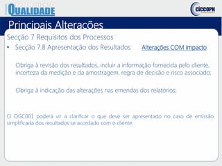 Principais Alterações
Secção 7 Requisitos dos Processos
• Secção 7.8 Apresentação dos Resultados Alterações COM impacto
Obriga à revisão dos resultados, incluir a informação fornecida pelo cliente,
incerteza da medição e da amostragem, regra de decisão e risco associado;
Obriga à indicação das alterações nas emendas dos relatórios;
O OGC001 poderá vir a clarificar o que deve ser apresentado no caso de emissão
simplificada dos resultados se acordado com o cliente.
 