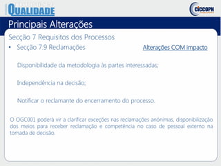Principais Alterações
Secção 7 Requisitos dos Processos
• Secção 7.9 Reclamações Alterações COM impacto
Disponibilidade da metodologia às partes interessadas;
Independência na decisão;
Notificar o reclamante do encerramento do processo.
O OGC001 poderá vir a clarificar exceções nas reclamações anónimas, disponibilização
dos meios para receber reclamação e competência no caso de pessoal externo na
tomada de decisão.
 
