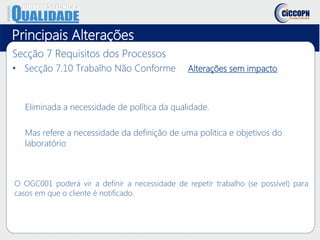 Principais Alterações
Secção 7 Requisitos dos Processos
• Secção 7.10 Trabalho Não Conforme Alterações sem impacto
Eliminada a necessidade de política da qualidade.
Mas refere a necessidade da definição de uma politica e objetivos do
laboratório
O OGC001 poderá vir a definir a necessidade de repetir trabalho (se possível) para
casos em que o cliente é notificado.
 