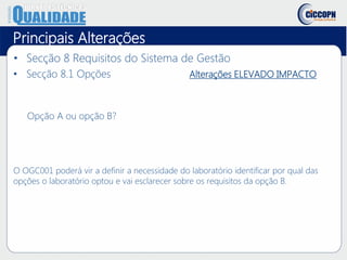 Principais Alterações
• Secção 8 Requisitos do Sistema de Gestão
• Secção 8.1 Opções Alterações ELEVADO IMPACTO
Opção A ou opção B?
O OGC001 poderá vir a definir a necessidade do laboratório identificar por qual das
opções o laboratório optou e vai esclarecer sobre os requisitos da opção B.
 