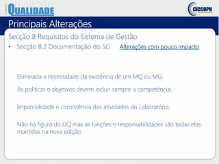 Principais Alterações
Secção 8 Requisitos do Sistema de Gestão
• Secção 8.2 Documentação do SG Alterações com pouco impacto
Eliminada a necessidade da existência de um MQ ou MG;
As políticas e objetivos devem incluir sempre a competência;
Imparcialidade e consistência das atividades do Laboratório;
Não há figura do GQ mas as funções e responsabilidades são todas elas
mantidas na nova edição.
 