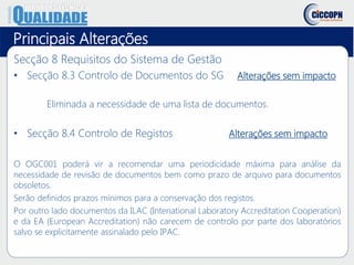 Principais Alterações
Secção 8 Requisitos do Sistema de Gestão
• Secção 8.3 Controlo de Documentos do SG Alterações sem impacto
Eliminada a necessidade de uma lista de documentos.
• Secção 8.4 Controlo de Registos Alterações sem impacto
O OGC001 poderá vir a recomendar uma periodicidade máxima para análise da
necessidade de revisão de documentos bem como prazo de arquivo para documentos
obsoletos.
Serão definidos prazos mínimos para a conservação dos registos.
Por outro lado documentos da ILAC (Intenational Laboratory Accreditation Cooperation)
e da EA (European Accreditation) não carecem de controlo por parte dos laboratórios
salvo se explicitamente assinalado pelo IPAC.
 