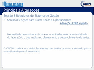 Principais Alterações
Secção 8 Requisitos do Sistema de Gestão
• Secção 8.5 Ações para Tratar Riscos e Oportunidades
Alterações COM impacto
Necessidade de considerar riscos e oportunidades associados à atividade
do laboratório o que implica no planeamento e desenvolvimento de ações.
O OGC001 poderá vir a definir ferramentas para análise de riscos e alertando para a
necessidade de plano documentado.
 