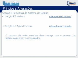 Principais Alterações
Secção 8 Requisitos do Sistema de Gestão
• Secção 8.6 Melhoria Alterações sem impacto
• Secção 8.7 Ações Corretivas Alterações sem impacto
O processo de ações corretivas deve interagir com o processo de
tratamento de riscos e oportunidades.
 