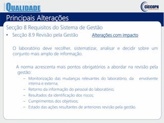 Principais Alterações
Secção 8 Requisitos do Sistema de Gestão
• Secção 8.9 Revisão pela Gestão Alterações com impacto
O laboratório deve recolher, sistematizar, analisar e decidir sobre um
conjunto mais amplo de informação.
A norma acrescenta mais pontos obrigatórios a abordar na revisão pela
gestão:
– Monitorização das mudanças relevantes do laboratório, da envolvente
interna e externa;
– Retorno da informação do pessoal do laboratório;
– Resultados da identificação dos riscos;
– Cumprimentos dos objetivos;
– Estado das ações resultantes de anteriores revisão pela gestão.
 