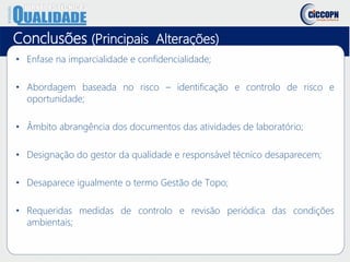 Conclusões (Principais Alterações)
• Enfase na imparcialidade e confidencialidade;
• Abordagem baseada no risco – identificação e controlo de risco e
oportunidade;
• Âmbito abrangência dos documentos das atividades de laboratório;
• Designação do gestor da qualidade e responsável técnico desaparecem;
• Desaparece igualmente o termo Gestão de Topo;
• Requeridas medidas de controlo e revisão periódica das condições
ambientais;
 