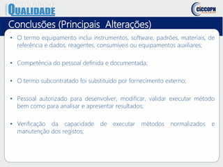 • O termo equipamento inclui instrumentos, software, padrões, materiais, de
referência e dados, reagentes, consumíveis ou equipamentos auxiliares;
• Competência do pessoal definida e documentada;
• O termo subcontratado foi substituído por fornecimento externo;
• Pessoal autorizado para desenvolver, modificar, validar executar método
bem como para analisar e apresentar resultados;
• Verificação da capacidade de executar métodos normalizados e
manutenção dos registos;
Conclusões (Principais Alterações)
 