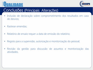 Conclusões (Principais Alterações)
• Inclusão de declaração sobre comprometimento dos resultados em caso
de desvios;
• Rastrear emendas;
• Relatório de ensaio requer a data de emissão do relatório;
• Registo para a supervisão, autorização e monitorização do pessoal;
• Revisão da gestão para discussão de assuntos e monitorização das
atividades.
 