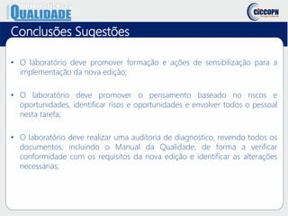 Conclusões Sugestões
• O laboratório deve promover formação e ações de sensibilização para a
implementação da nova edição;
• O laboratório deve promover o pensamento baseado no riscos e
oportunidades, identificar risos e oportunidades e envolver todos o pessoal
nesta tarefa;
• O laboratório deve realizar uma auditoria de diagnostico, revendo todos os
documentos, incluindo o Manual da Qualidade, de forma a verificar
conformidade com os requisitos da nova edição e identificar as alterações
necessárias;
 