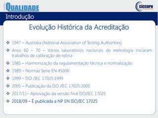 Evolução Histórica da Acreditação
 1947 – Australia (National Association of Testing Authorities)
 Anos 60 – 70 – Vários laboratórios nacionais de metrologia iniciaram
trabalhos de calibração de rotina
 1985 – Harmonização da regulamentação técnica e normalização
 1989 – Normas Serie EN 45000
 1999 – ISO /IEC 17025:1999
 2005 – Publicação da ISO /IEC 17025:2005
 2017/11– Aprovação da versão final ISO/IEC 17025
 2018/09 – É publicada a NP EN ISO/IEC 17025
Introdução
 