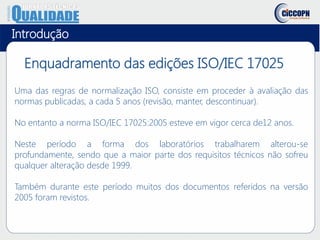 Uma das regras de normalização ISO, consiste em proceder à avaliação das
normas publicadas, a cada 5 anos (revisão, manter, descontinuar).
No entanto a norma ISO/IEC 17025:2005 esteve em vigor cerca de12 anos.
Neste período a forma dos laboratórios trabalharem alterou-se
profundamente, sendo que a maior parte dos requisitos técnicos não sofreu
qualquer alteração desde 1999.
Também durante este período muitos dos documentos referidos na versão
2005 foram revistos.
Enquadramento das edições ISO/IEC 17025
Introdução
 