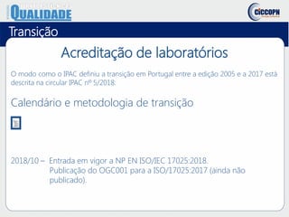 Acreditação de laboratórios
O modo como o IPAC definiu a transição em Portugal entre a edição 2005 e a 2017 está
descrita na circular IPAC nº 5/2018:
Calendário e metodologia de transição
Transição
2018/10 – Entrada em vigor a NP EN ISO/IEC 17025:2018.
Publicação do OGC001 para a ISO/17025:2017 (ainda não
publicado).
 