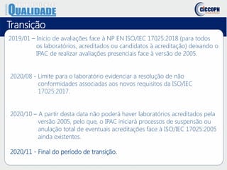 Transição
2019/01 – Inicio de avaliações face à NP EN ISO/IEC 17025:2018 (para todos
os laboratórios, acreditados ou candidatos à acreditação) deixando o
IPAC de realizar avaliações presenciais face à versão de 2005.
2020/08 - Limite para o laboratório evidenciar a resolução de não
conformidades associadas aos novos requisitos da ISO/IEC
17025:2017.
2020/10 – A partir desta data não poderá haver laboratórios acreditados pela
versão 2005, pelo que, o IPAC iniciará processos de suspensão ou
anulação total de eventuais acreditações face à ISO/IEC 17025:2005
ainda existentes.
2020/11 - Final do período de transição.
 