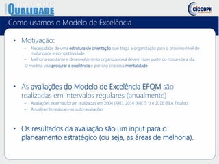 Como usamos o Modelo de Excelência
• Motivação:
– Necessidade de uma estrutura de orientação que traga a organização para o próximo nível de
maturidade e competitividade.
– Melhoria constante e desenvolvimento organizacional devem fazer parte do nosso dia a dia.
O modelo visa procurar a excelência e por isso cria essa mentalidade.
• As avaliações do Modelo de Excelência EFQM são
realizadas em intervalos regulares (anualmente)
– Avaliações externas foram realizadas em 2004 (R4E), 2014 (R4E 5 *) e 2016 (EEA Finalist).
– Anualmente realizam-se auto-avaliações
• Os resultados da avaliação são um input para o
planeamento estratégico (ou seja, as áreas de melhoria).
 