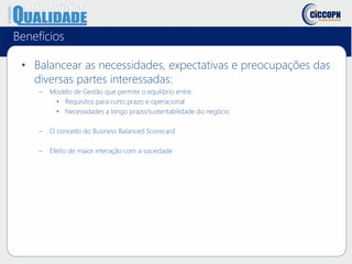 Benefícios
• Balancear as necessidades, expectativas e preocupações das
diversas partes interessadas:
– Modelo de Gestão que permite o equilibrio entre:
• Requisitos para curto prazo e operacional
• Necessidades a longo prazo/sustentabilidade do negócio
– O conceito do Business Balanced Scorecard
– Efeito de maior interação com a sociedade
 