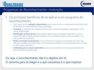 Programas de Reconhecimento- motivação
• Os principais benefícios de se aplicar a um programa de
reconhecimento:
– Estar sujeito a uma avaliação independente, que nos permite ter uma perspetiva externa do nível
de excelência e maturidade da nossa organização;
– Comparar os resultados da avaliação externa com a nossa autoavaliação (calibração) e as de
outras organizações;
– Identificação de áreas de foco para melhoria adicional por avaliadores experientes. É uma
importante oportunidade de aprendizagem. Com a perspetiva externa, faz-nos refletir e ser
crítico sobre nossa direção;
– Motiva e encoraja nossas pessoas: Cria o entusiasmo na equipa, uma espécie de “onda” que
reforça a Excelência na organização; Torna as pessoas orgulhosas do que alcançaram e encoraja
a continuação da jornada
– Visibilidade para os nossos stakeholders e para a comunidade com novas oportunidades de
benchmarking e aprendizagem.
Ou seja, o reconhecimento não é o objetivo em si!
O caminho para lá chegar e o que crescemos é o que importa!
 