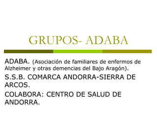 GRUPOS- ADABA
ADABA. (Asociación de familiares de enfermos de
Alzheimer y otras demencias del Bajo Aragón).
S.S.B. COMARCA ANDORRA-SIERRA DE
ARCOS.
COLABORA: CENTRO DE SALUD DE
ANDORRA.
 