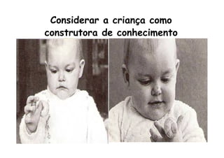 Considerar a criança como
construtora de conhecimento
 