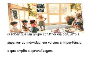 O saber que um grupo constrói em conjunto é
superior ao individual em volume e importância
o que amplia a aprendizagem
 