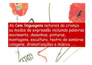 As Cem linguagens naturais da criança
ou modos de expressão incluindo palavras
movimento, desenhos, pinturas,
montagens, escultura, teatro de sombras
colagens, dramatizações e música .....
 