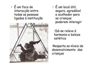 • É um foco de
interacção entre
todas as pessoas
ligadas à instituição
• É um local útil,
seguro, agradável
e acolhedor para
as crianças
poderem interagir
•Respeita os níveis de
desenvolvimento das
crianças
•Dá-se relevo à
harmonia e beleza
estética
 