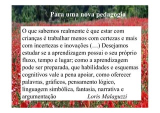 O que sabemos realmente é que estar com
crianças é trabalhar menos com certezas e mais
com incertezas e inovações (…) Desejamos
estudar se a aprendizagem possui o seu próprio
fluxo, tempo e lugar; como a aprendizagem
pode ser preparada, que habilidades e esquemas
cognitivos vale a pena apoiar, como oferecer
palavras, gráficos, pensamento lógico,
linguagem simbólica, fantasia, narrativa e
argumentação Loris Malaguzzi
Para uma nova pedagogia
 