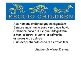 Aos homens ordenou que navegassem
Sempre mais longe para ver o que havia
E sempre para o sul e que indagassem
o mar, a terra, o vento, a calmaria,
os povos e os astros
E no desconhecido cada dia entrassem
Sophia de Mello Breyner
 