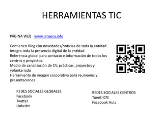 HERRAMIENTAS TIC
PÁGINA WEB www.larueca.info

Contienen Blog con novedades/noticias de toda la entidad.
Integra toda la presencia digital de la entidad.
Referencia global para contacto e información de todos los
centros y proyectos.
Medio de canalización de CV, prácticas, proyectos y
voluntariado
Herramienta de imagen corporativa para reuniones y
presentaciones.

   REDES SOCIALES GLOBALES                      REDES SOCIALES CENTROS
   Facebook                                     Tuenti CPJ
   Twitter                                      Facebook Aula
   LinkedIn
 