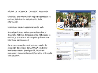 PÁGINA DE FACEBOOK “LA RUECA” Asociación

Orientada a la información de participantes en la
entidad, fidelización y virulización de la
información

Importante para el posicionamiento web

Se cuelgan fotos y videos puntuales sobre el
desarrollo habitual de las acciones, noticias de la
entidad, y procesos a iniciar (principalmente de
interés de participantes)

Dar a conocer en los centros como medio de
recepción de noticias de LA RUECA (visibilizar
mediante carteles y códigos QR, incluir en
manuales y documentación informativa entregada
a los usuarios.
 