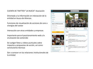 CUENTA DE TWITTER “LA RUECA” Asociación

Orientada a la información en interacción de la
entidad en busca de Alianzas.

Funciones de visualización de acciones de cara a
sinergias del sector

Interacción con otras entidades y empresas

Importante para el posicionamiento web y la
virulización de contenido

Se cuelgan fotos y videos puntuales sobre
impactos y propuestas de acción, así como
conclusiones técnicas

Dar a conocer en las relaciones institucionales de
la entidad
 