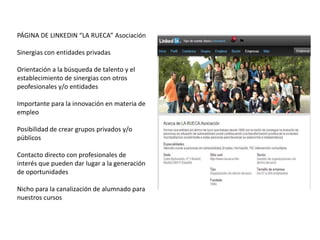 PÁGINA DE LINKEDIN “LA RUECA” Asociación

Sinergias con entidades privadas

Orientación a la búsqueda de talento y el
establecimiento de sinergias con otros
peofesionales y/o entidades

Importante para la innovación en materia de
empleo

Posibilidad de crear grupos privados y/o
públicos

Contacto directo con profesionales de
interés que pueden dar lugar a la generación
de oportunidades

Nicho para la canalización de alumnado para
nuestros cursos
 