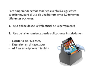 Para empezar debemos tener en cuenta las siguientes
cuestiones, para el uso de una herramienta 2.0 tenemos
diferentes opciones:

1. Uso online desde la web oficial de la herramienta

2. Uso de la herramienta desde aplicaciones instaladas en:

- Escritorio de PC o MAC
- Extensión en el navegador
- APP en smartphone o tablets
 