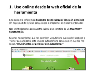 1. Uso online desde la web oficial de la
   herramienta
Esta opción la tendremos disponible desde cualquier conexión a internet
sin necesidad de instalar aplicaciones o programas en nuestro ordenador

Nos identificaremos con nuestra cuenta que constará de un USUARIO Y
CONTRASEÑA

Muchas herramientas 2.0 nos permiten vincular una cuenta de Facebook o
Twitter para utilizarla. Esto implica autorizar una aplicación en nuestra red
social, “Revisar antes los permisos que autorizamos”
 