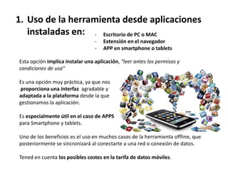 1. Uso de la herramienta desde aplicaciones
   instaladas en: - Escritorio de PC o MAC
                                 -   Extensión en el navegador
                                 -   APP en smartphone o tablets

Esta opción implica instalar una aplicación, “leer antes los permisos y
condiciones de uso”

Es una opción muy práctica, ya que nos
proporciona una interfaz agradable y
adaptada a la plataforma desde la que
gestionamos la aplicación.

Es especialmente útil en el caso de APPS
para Smartphone y tablets.

Uno de los beneficios es el uso en muchos casos de la herramienta offline, que
posteriormente se sincronizará al conectarte a una red o conexión de datos.

Tened en cuenta los posibles costes en la tarifa de datos móviles.
 