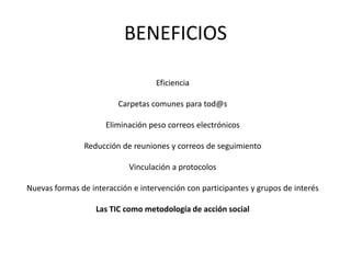 BENEFICIOS

                                   Eficiencia

                         Carpetas comunes para tod@s

                     Eliminación peso correos electrónicos

               Reducción de reuniones y correos de seguimiento

                            Vinculación a protocolos

Nuevas formas de interacción e intervención con participantes y grupos de interés

                   Las TIC como metodología de acción social
 