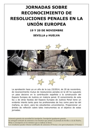 JORNADAS SOBRE
RECONOCIMIENTO DE
RESOLUCIONES PENALES EN LA
UNIÓN EUROPEA
19 Y 20 DE NOVIEMBRE
SEVILLA y HUELVA
La aprobación hace ya un año de la Ley 23/2014, de 20 de noviembre,
de reconocimiento mutuo de resoluciones penales en la UE ha supuesto
un paso decisivo en la contribución española a la construcción del
Espacio Europeo de Justicia en materia penal. El conocimiento de esta
ley y de otras facetas del Espacio Europeo de Justicia Penal tiene un
evidente interés tanto para los profesionales de hoy como para los del
mañana, es decir, para los estudiantes universitarios. Proporcionar un
ámbito de reflexión sobre tales instrumentos es el objetivo de estas
jornadas.
Asistencia gratuita sin necesidad de inscripción. Inscripción igualmente gratuita.
Se entregará certicado de asistencia a los inscritos que asistan a la Jornada de Sevilla o a la de Huelva.
Dirija su inscripción en los términos que se indican al dorso.
Los estudiantes pueden obtener certificados de asistencia (10 horas) y de aprovechamiento (15 horas)
 