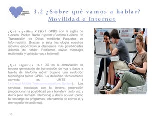 3 .2 ¿ S o b re qu é v a m o s a h a b la r?
                        Mo v ilida d e In te rn e t
¿ Q u é s ig n ific a G P R S ? GPRS son la siglas de
General Packet Radio System (Sistema General de
Transmisión de Datos mediante Paquetes de
Información). Gracias a esta tecnología nuestros
móviles empezaban a ofrecernos más posibilidades
además de hablar. Podíamos enviar mensajes
multimedia y conectarnos a Internet!


¿ Q u é s ig n ific a 3 G ? 3G es la abreviación de
tercera generación de transmisión de voz y datos a
través de telefonía móvil. Supone una evolución
tecnológica frente GPRS. La definición técnicamente
correcta              es           UMTS               (
Universal Mobile Telecommunications System). Los
servicios asociados con la tercera generación
proporcionan la posibilidad para transferir tanto voz y
datos (una llamada telefónica) y datos no-voz (como
la descarga de programas, intercambio de correo-e, y
mensajería instantánea).


10
 